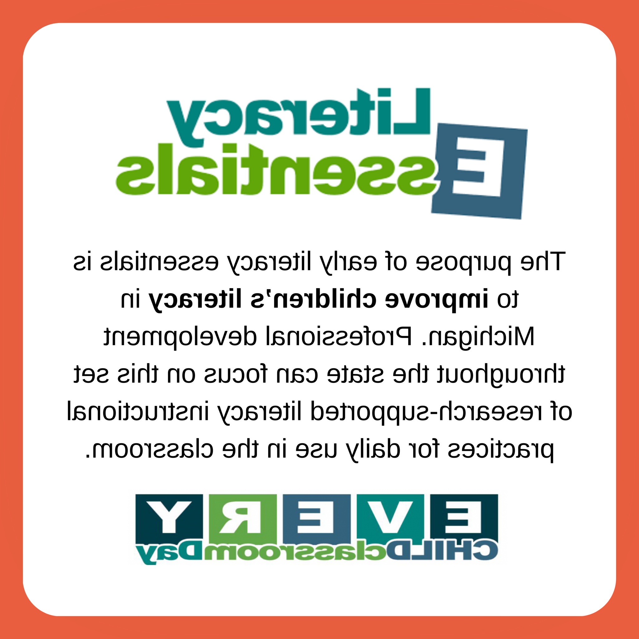 Literacy Essentials. The purpose of early literacy essentials is to improve children's literacy in Michigan. Professional development throughout the state can focus on this set of research-supported literacy instructional practices for daily use in the classrom. Every CHILD classrom DAY